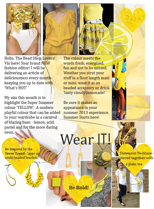 My aim this month is to highlight the Super Summer colour ‘YELLOW’.  A modern playful colour that can be added to your wardrobe in a carnival of blazing hues - lemon, acid, pastel and for the more daring neon. The colour meets the words fresh, energised, fun and not to be missed. Weather you strut your stuff in a floor length maxi or mini, wear it as an beaded accessory or drink ‘tasty cloudy lemonade! Be sure it makes an appearance in your summer 2013 experience. Summer Starts here!