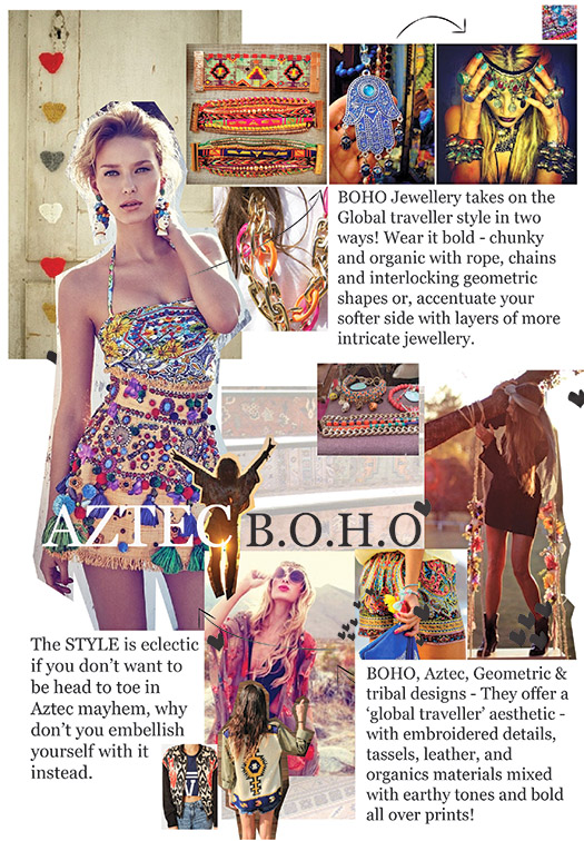 BOHO Jewellery takes on the Global traveller style in two ways! Wear it bold - chunky and organic with rope, chains and interlocking geometric shapes or, accentuate your softer side with layers of more intricate jewellery. The STYLE is eclectic if you don’t want to be head to toe in Aztec mayhem, why don’t you embellish yourself with it instead. BOHO, Aztec, Geometric & tribal designs - They offer a ‘global traveller’ aesthetic - with embroidered details, tassels, leather, and organics materials mixed with earthy tones and bold all over prints!